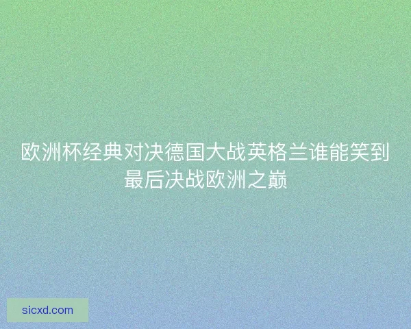 欧洲杯经典对决德国大战英格兰谁能笑到最后决战欧洲之巅