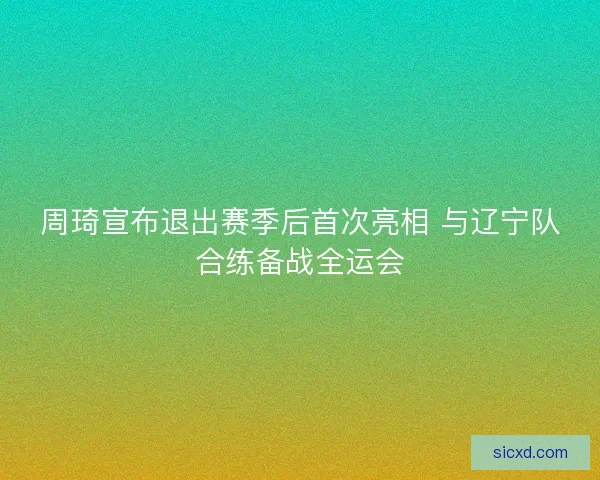 周琦宣布退出赛季后首次亮相 与辽宁队合练备战全运会